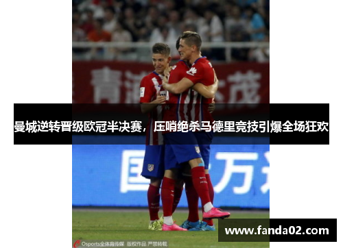 曼城逆转晋级欧冠半决赛，压哨绝杀马德里竞技引爆全场狂欢