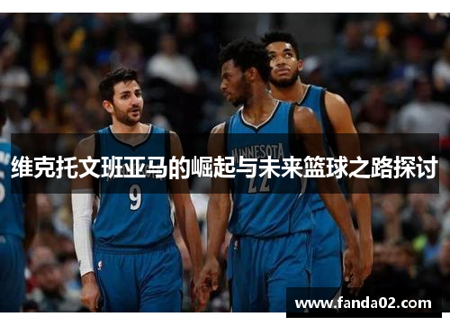 维克托文班亚马的崛起与未来篮球之路探讨