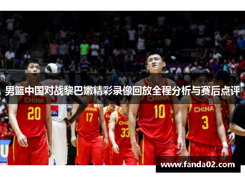 男篮中国对战黎巴嫩精彩录像回放全程分析与赛后点评
