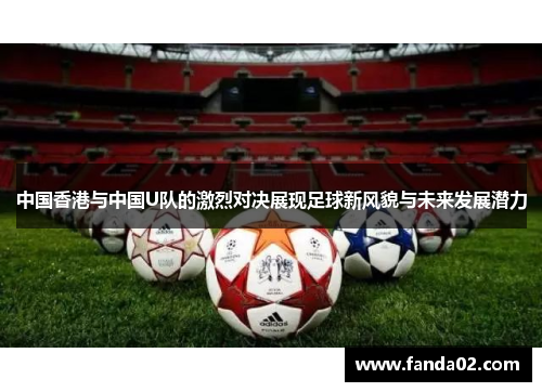 中国香港与中国U队的激烈对决展现足球新风貌与未来发展潜力