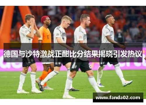 德国与沙特激战正酣比分结果揭晓引发热议